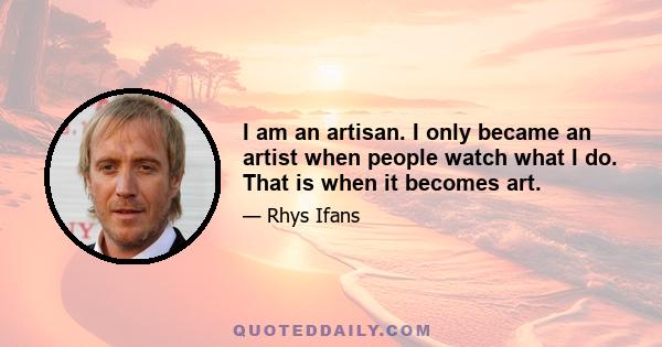 I am an artisan. I only became an artist when people watch what I do. That is when it becomes art.