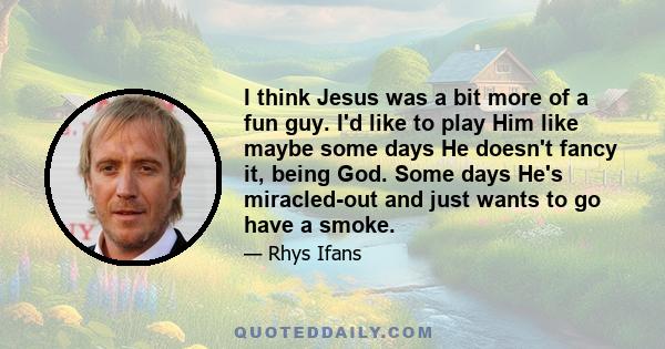 I think Jesus was a bit more of a fun guy. I'd like to play Him like maybe some days He doesn't fancy it, being God. Some days He's miracled-out and just wants to go have a smoke.