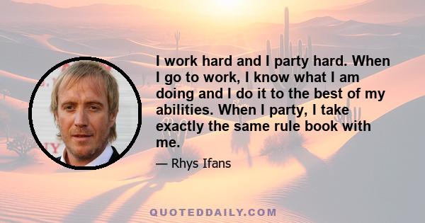 I work hard and I party hard. When I go to work, I know what I am doing and I do it to the best of my abilities. When I party, I take exactly the same rule book with me.