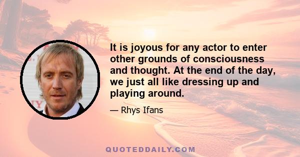 It is joyous for any actor to enter other grounds of consciousness and thought. At the end of the day, we just all like dressing up and playing around.