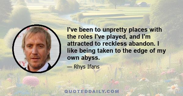 I've been to unpretty places with the roles I've played, and I'm attracted to reckless abandon. I like being taken to the edge of my own abyss.