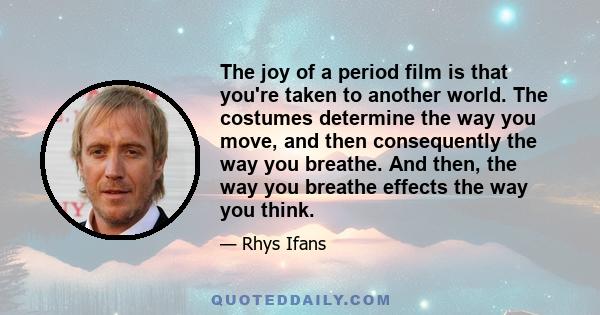 The joy of a period film is that you're taken to another world. The costumes determine the way you move, and then consequently the way you breathe. And then, the way you breathe effects the way you think.