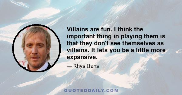 Villains are fun. I think the important thing in playing them is that they don't see themselves as villains. It lets you be a little more expansive.