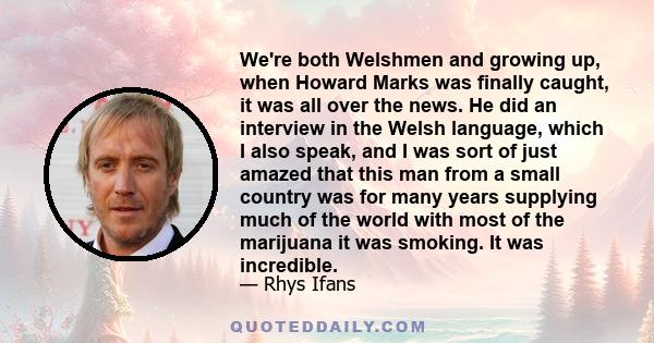 We're both Welshmen and growing up, when Howard Marks was finally caught, it was all over the news. He did an interview in the Welsh language, which I also speak, and I was sort of just amazed that this man from a small 