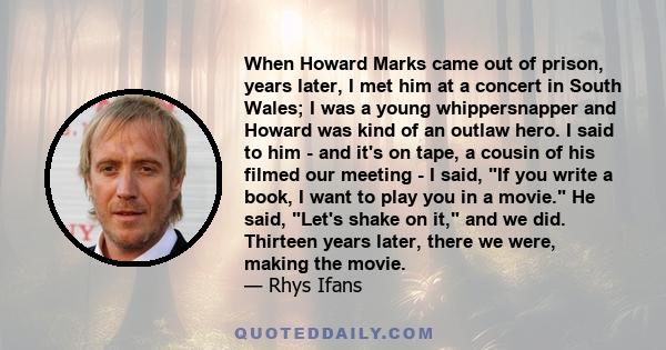 When Howard Marks came out of prison, years later, I met him at a concert in South Wales; I was a young whippersnapper and Howard was kind of an outlaw hero. I said to him - and it's on tape, a cousin of his filmed our