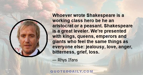 Whoever wrote Shakespeare is a working class hero be he an aristocrat or a peasant. Shakespeare is a great leveler. We're presented with kings, queens, emperors and giants who feel the same things as everyone else: