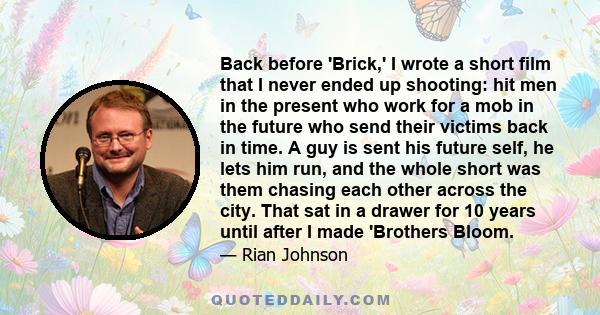 Back before 'Brick,' I wrote a short film that I never ended up shooting: hit men in the present who work for a mob in the future who send their victims back in time. A guy is sent his future self, he lets him run, and