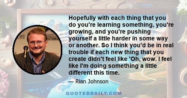 Hopefully with each thing that you do you're learning something, you're growing, and you're pushing yourself a little harder in some way or another. So I think you'd be in real trouble if each new thing that you create