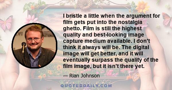 I bristle a little when the argument for film gets put into the nostalgia ghetto. Film is still the highest quality and best-looking image capture medium available. I don't think it always will be. The digital image