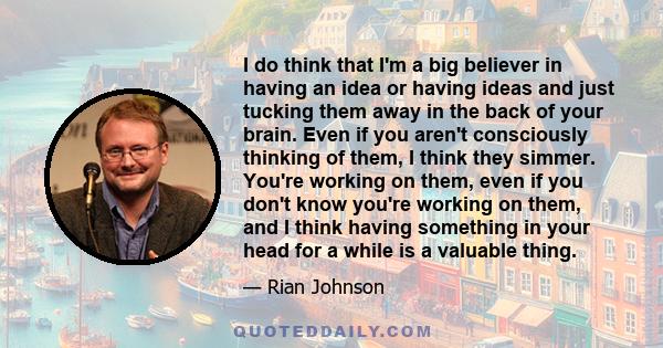 I do think that I'm a big believer in having an idea or having ideas and just tucking them away in the back of your brain. Even if you aren't consciously thinking of them, I think they simmer. You're working on them,