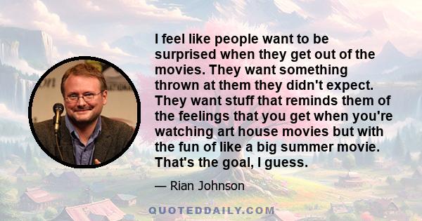 I feel like people want to be surprised when they get out of the movies. They want something thrown at them they didn't expect. They want stuff that reminds them of the feelings that you get when you're watching art