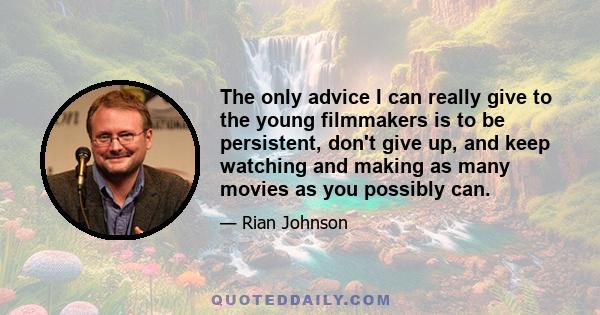 The only advice I can really give to the young filmmakers is to be persistent, don't give up, and keep watching and making as many movies as you possibly can.