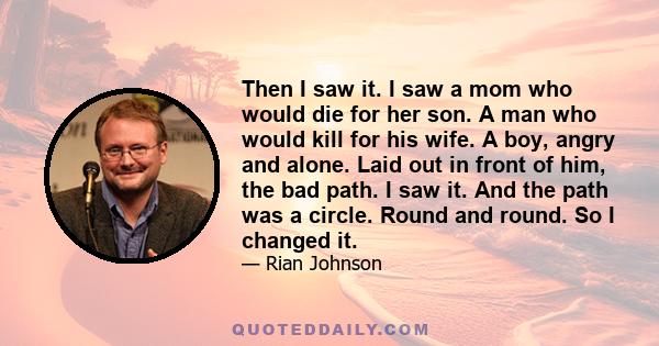 Then I saw it. I saw a mom who would die for her son. A man who would kill for his wife. A boy, angry and alone. Laid out in front of him, the bad path. I saw it. And the path was a circle. Round and round. So I changed 