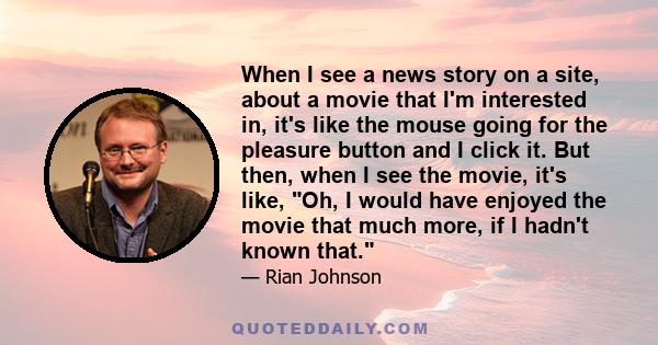 When I see a news story on a site, about a movie that I'm interested in, it's like the mouse going for the pleasure button and I click it. But then, when I see the movie, it's like, Oh, I would have enjoyed the movie