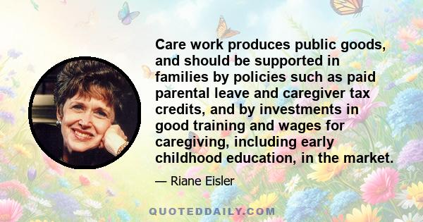 Care work produces public goods, and should be supported in families by policies such as paid parental leave and caregiver tax credits, and by investments in good training and wages for caregiving, including early