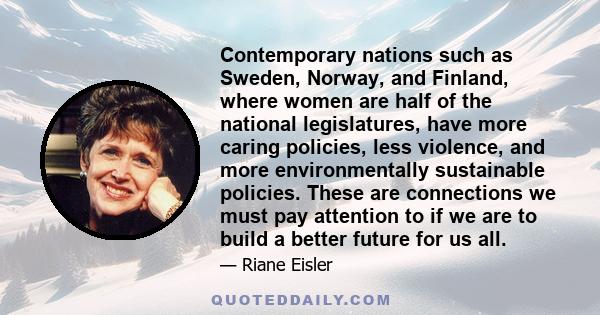 Contemporary nations such as Sweden, Norway, and Finland, where women are half of the national legislatures, have more caring policies, less violence, and more environmentally sustainable policies. These are connections 