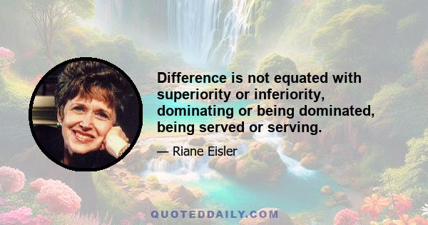 Difference is not equated with superiority or inferiority, dominating or being dominated, being served or serving.