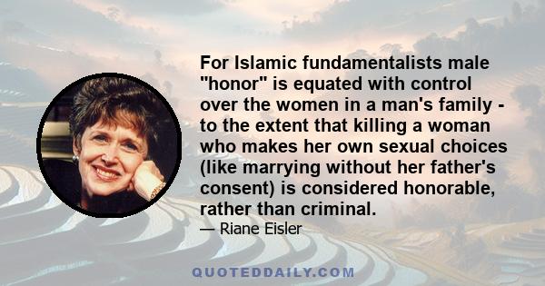 For Islamic fundamentalists male honor is equated with control over the women in a man's family - to the extent that killing a woman who makes her own sexual choices (like marrying without her father's consent) is