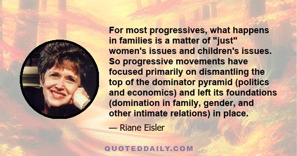 For most progressives, what happens in families is a matter of just women's issues and children's issues. So progressive movements have focused primarily on dismantling the top of the dominator pyramid (politics and