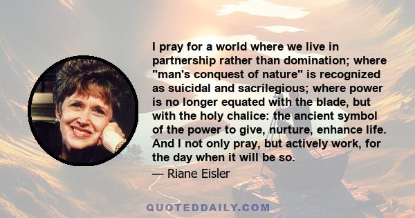 I pray for a world where we live in partnership rather than domination; where man's conquest of nature is recognized as suicidal and sacrilegious; where power is no longer equated with the blade, but with the holy