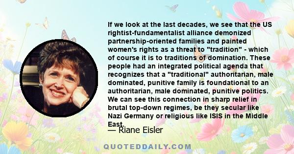 If we look at the last decades, we see that the US rightist-fundamentalist alliance demonized partnership-oriented families and painted women's rights as a threat to tradition - which of course it is to traditions of