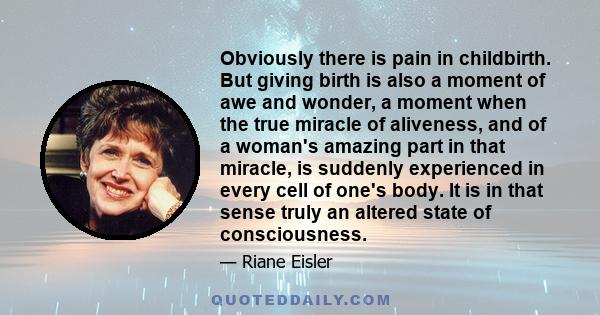 Obviously there is pain in childbirth. But giving birth is also a moment of awe and wonder, a moment when the true miracle of aliveness, and of a woman's amazing part in that miracle, is suddenly experienced in every