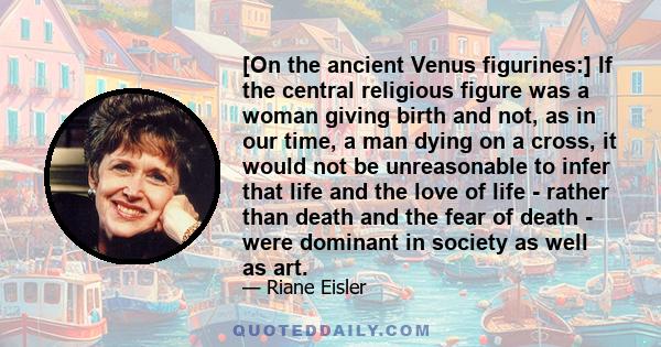 [On the ancient Venus figurines:] If the central religious figure was a woman giving birth and not, as in our time, a man dying on a cross, it would not be unreasonable to infer that life and the love of life - rather