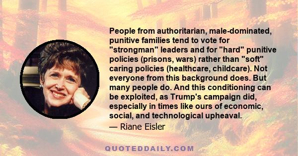 People from authoritarian, male-dominated, punitive families tend to vote for strongman leaders and for hard punitive policies (prisons, wars) rather than soft caring policies (healthcare, childcare). Not everyone from