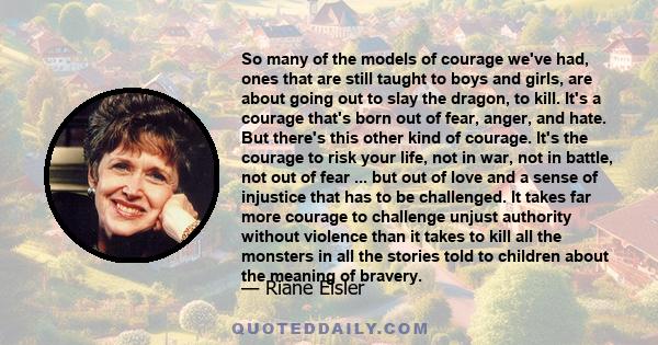 So many of the models of courage we've had, ones that are still taught to boys and girls, are about going out to slay the dragon, to kill. It's a courage that's born out of fear, anger, and hate. But there's this other