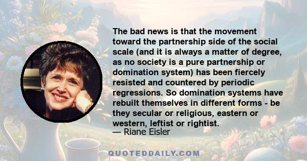 The bad news is that the movement toward the partnership side of the social scale (and it is always a matter of degree, as no society is a pure partnership or domination system) has been fiercely resisted and countered