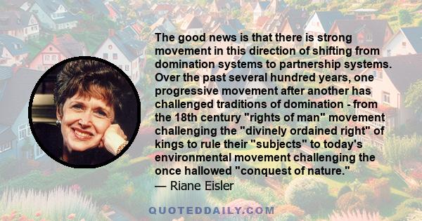 The good news is that there is strong movement in this direction of shifting from domination systems to partnership systems. Over the past several hundred years, one progressive movement after another has challenged