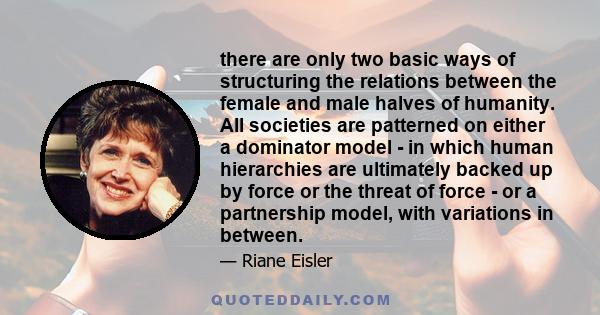 there are only two basic ways of structuring the relations between the female and male halves of humanity. All societies are patterned on either a dominator model - in which human hierarchies are ultimately backed up by 