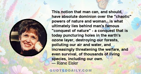 This notion that man can, and should, have absolute dominion over the chaotic powers of nature and woman...is what ultimately lies behind man's famous conquest of nature - a conquest that is today puncturing holes in