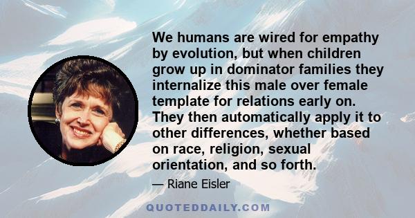 We humans are wired for empathy by evolution, but when children grow up in dominator families they internalize this male over female template for relations early on. They then automatically apply it to other