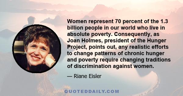 Women represent 70 percent of the 1.3 billion people in our world who live in absolute poverty. Consequently, as Joan Holmes, president of the Hunger Project, points out, any realistic efforts to change patterns of