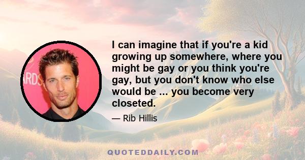 I can imagine that if you're a kid growing up somewhere, where you might be gay or you think you're gay, but you don't know who else would be ... you become very closeted.