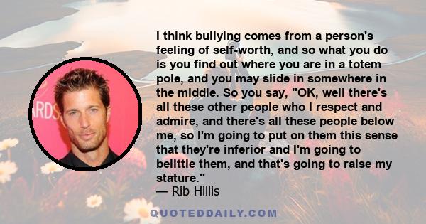 I think bullying comes from a person's feeling of self-worth, and so what you do is you find out where you are in a totem pole, and you may slide in somewhere in the middle. So you say, OK, well there's all these other