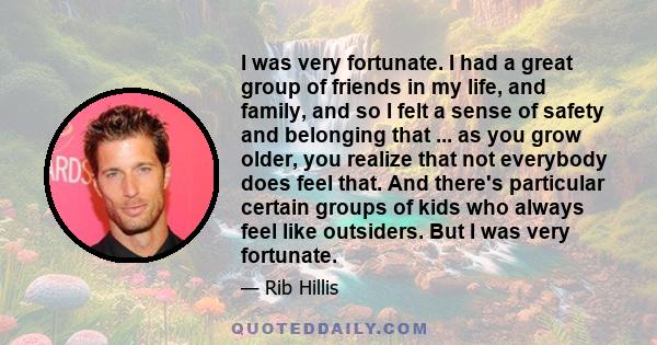 I was very fortunate. I had a great group of friends in my life, and family, and so I felt a sense of safety and belonging that ... as you grow older, you realize that not everybody does feel that. And there's