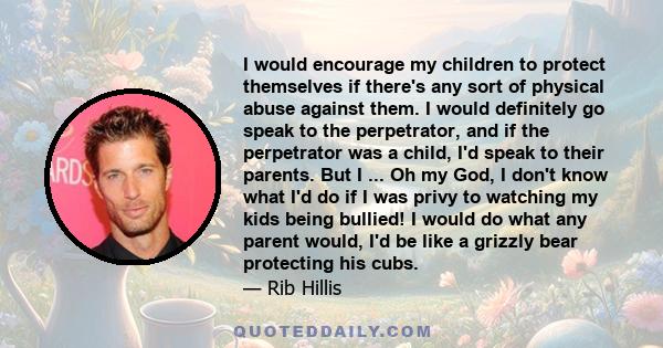 I would encourage my children to protect themselves if there's any sort of physical abuse against them. I would definitely go speak to the perpetrator, and if the perpetrator was a child, I'd speak to their parents. But 