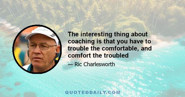 The interesting thing about coaching is that you have to trouble the comfortable, and comfort the troubled