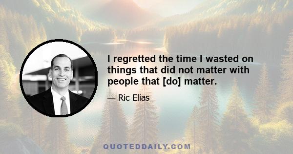 I regretted the time I wasted on things that did not matter with people that [do] matter.