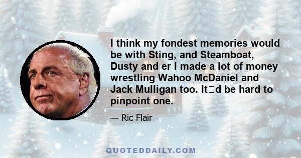 I think my fondest memories would be with Sting, and Steamboat, Dusty and er I made a lot of money wrestling Wahoo McDaniel and Jack Mulligan too. Itd be hard to pinpoint one.