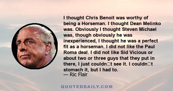 I thought Chris Benoit was worthy of being a Horseman. I thought Dean Melinko was. Obviously I thought Steven Michael was, though obviously he was inexperienced, I thought he was a perfect fit as a horseman. I did not