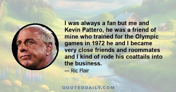 I was always a fan but me and Kevin Pattero, he was a friend of mine who trained for the Olympic games in 1972 he and I became very close friends and roommates and I kind of rode his coattails into the business.