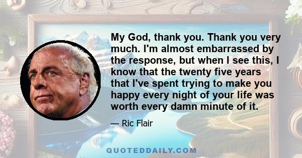 My God, thank you. Thank you very much. I'm almost embarrassed by the response, but when I see this, I know that the twenty five years that I've spent trying to make you happy every night of your life was worth every