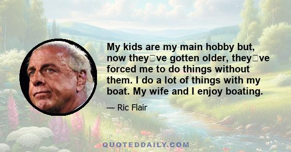 My kids are my main hobby but, now theyve gotten older, theyve forced me to do things without them. I do a lot of things with my boat. My wife and I enjoy boating.