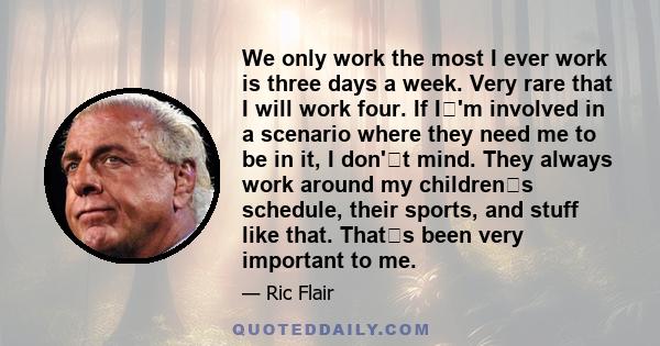 We only work the most I ever work is three days a week. Very rare that I will work four. If I'm involved in a scenario where they need me to be in it, I don't mind. They always work around my childrens schedule,