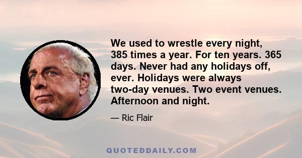 We used to wrestle every night, 385 times a year. For ten years. 365 days. Never had any holidays off, ever. Holidays were always two-day venues. Two event venues. Afternoon and night.