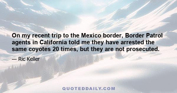 On my recent trip to the Mexico border, Border Patrol agents in California told me they have arrested the same coyotes 20 times, but they are not prosecuted.