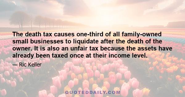 The death tax causes one-third of all family-owned small businesses to liquidate after the death of the owner. It is also an unfair tax because the assets have already been taxed once at their income level.